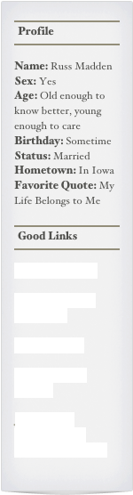 ￼
￼
￼

Name: Russ MaddenSex: YesAge: Old enough to know better, young enough to careBirthday: SometimeStatus: MarriedHometown: In IowaFavorite Quote: My Life Belongs to Me

￼
￼
￼

Contact Me Here.

Russell Madden’s Home Page

Atlas Magazine

Gun Owners of America

Jews For the Preservation of Firearms Ownership